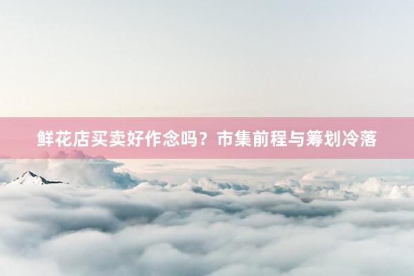 鲜花店买卖好作念吗？市集前程与筹划冷落