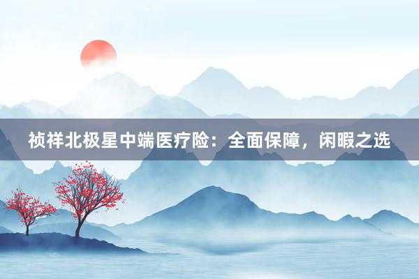 祯祥北极星中端医疗险：全面保障，闲暇之选