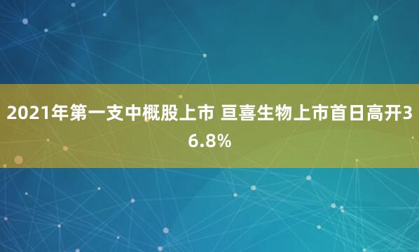 2021年第一支中概股上市 亘喜生物上市首日高开36.8%